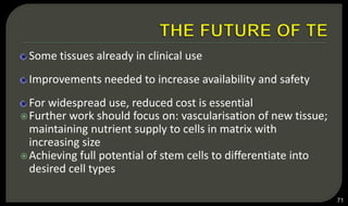 Some tissues already in clinical use
Improvements needed to increase availability and safety
For widespread use, reduced cost is essential
Further work should focus on: vascularisation of new tissue;
maintaining nutrient supply to cells in matrix with
increasing size
Achieving full potential of stem cells to differentiate into
desired cell types
71
 