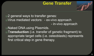 2 general ways to transfer genes:
Virus mediated vectors: - ex-vivo approach
- in-vivo approach
Naked DNA using Plasmids.
Transduction (i.e. transfer of genetic fragment) to
appropriate target cells (i.e. osteoblasts) represents
first critical step in gene therapy.
76
 