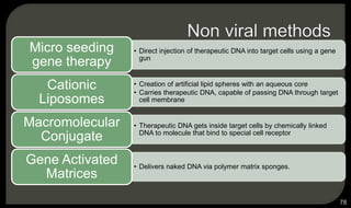 • Direct injection of therapeutic DNA into target cells using a gene
gun
Micro seeding
gene therapy
• Creation of artificial lipid spheres with an aqueous core
• Carries therapeutic DNA, capable of passing DNA through target
cell membrane
Cationic
Liposomes
• Therapeutic DNA gets inside target cells by chemically linked
DNA to molecule that bind to special cell receptor
Macromolecular
Conjugate
• Delivers naked DNA via polymer matrix sponges.
Gene Activated
Matrices
78
 
