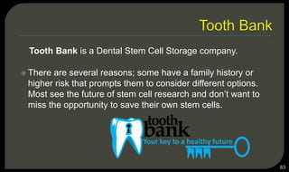 Tooth Bank is a Dental Stem Cell Storage company.
 There are several reasons; some have a family history or
higher risk that prompts them to consider different options.
Most see the future of stem cell research and don’t want to
miss the opportunity to save their own stem cells.
83
 