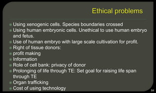  Using xenogenic cells. Species boundaries crossed
 Using human embryonic cells. Unethical to use human embryo
and fetus.
 Use of human embryo with large scale cultivation for profit.
 Right of tissue donors:
 profit making
 Information
 Role of cell bank: privacy of donor
 Prolonging of life through TE: Set goal for raising life span
through TE
 Organ trafficking
 Cost of using technology 84
 