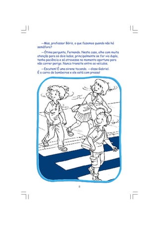 ---Mas, professor Bóris, o que fazemos quando não há
semáforo?
---Ótima pergunta, Fernando. Neste caso, olhe com muita
atenção para os dois lados, principalmente se for via dupla,
tenha paciência e só atravesse no momento oportuno para
não correr perigo. Nunca transite entre os veículos.
---Escutem! É uma sirene tocando. ---disse Gabriel.
É o carro de bombeiros e ele está com pressa!
8
 