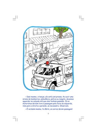 ---Isso mesmo, crianças, ele está com pressa. Ao ouvir uma
sirene de bombeiros, ambulância, polícia ou resgate, devemos
aguardar na calçada até que eles tenham passado. Já os
motoristas deixam livre a passagem pela faixa da esquerda,
indo para a direita e parando, se necessário. Observem.
---É verdade mesmo, tio Bóris, os carros deram passagem!
9
 