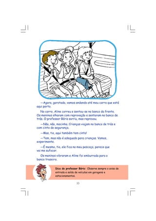 ---Agora, garotada, vamos andando até meu carro que está
aqui perto.
No carro, Aline correu e sentou-se no banco da frente.
Os meninos olharam com reprovação e sentaram no banco de
trás. O professor Bóris sorriu, mas reprovou.
---Não, não, mocinha. Crianças viajam no banco de trás e
com cinto de segurança.
---Mas, tio, aqui também tem cinto!
---Tem, mas não é adequado para crianças. Vamos,
experimente.
---É mesmo, tio, ele fica no meu pescoço, parece que
vai me sufocar.
Os meninos vibraram e Aline foi emburrada para o
banco traseiro.
Dica do professor Bóris: Observe sempre o aviso de
entrada e saída de veículos em garagens e
estacionamentos.
10
 