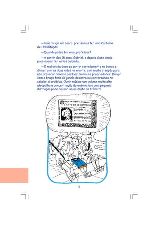 ---Para dirigir um carro, precisamos ter uma Carteira
de Habilitação.
---Quando posso ter uma, professor?
---A partir dos 18 anos, Gabriel, e depois disso ainda
precisamos ter vários cuidados.
---O motorista deve se sentar corretamente no banco e
dirigir com as duas mãos no volante, com muita atenção para
não provocar danos a pessoas, animais e propriedades. Dirigir
com o braço fora da janela do carro ou conversando no
celular, é proibido. Ouvir música num volume muito alto
atrapalha a concentração do motorista e uma pequena
distração pode causar um acidente de trânsito.
11
 