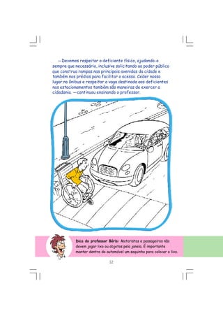 Dica do professor Bóris: Motoristas e passageiros não
devem jogar lixo ou objetos pela janela. É importante
manter dentro do automóvel um saquinho para colocar o lixo.
---Devemos respeitar o deficiente físico, ajudando-o
sempre que necessário, inclusive solicitando ao poder público
que construa rampas nas principais avenidas da cidade e
também nos prédios para facilitar o acesso. Ceder nosso
lugar no ônibus e respeitar a vaga destinada aos deficientes
nos estacionamentos também são maneiras de exercer a
cidadania. ---continuou ensinando o professor.
12
 