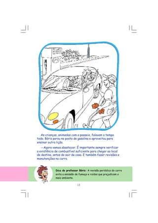 As crianças, animadas com o passeio, falavam o tempo
todo. Bóris parou no posto de gasolina e aproveitou para
ensinar outra lição.
---Agora vamos abastecer. É importante sempre verificar
a existência de combustível suficiente para chegar ao local
de destino, antes de sair de casa. E também fazer revisões e
manutenções no carro.
Dica do professor Bóris: A revisão periódica do carro
evita a emissão de fumaça e ruídos que prejudicam o
meio ambiente.
13
 