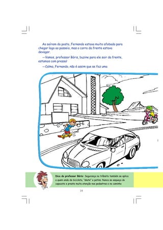 Ao saírem do posto, Fernando estava muito afobado para
chegar logo ao passeio, mas o carro da frente estava
devagar.
---Vamos, professor Bóris, buzine para ele sair da frente,
estamos com pressa!
---Calma, Fernando, não é assim que se faz uma
14
Dica do professor Bóris: Segurança no trânsito também se aplica
a quem anda de bicicleta, “skate” e patins. Nunca se esqueça do
capacete e preste muita atenção nos pedestres e no caminho
 