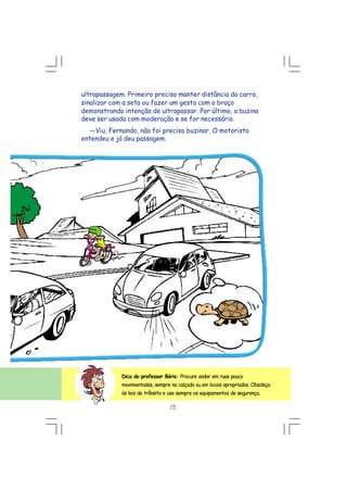 15
ultrapassagem. Primeiro preciso manter distância do carro,
sinalizar com a seta ou fazer um gesto com o braço
demonstrando intenção de ultrapassar. Por último, a buzina
deve ser usada com moderação e se for necessário.
---Viu, Fernando, não foi preciso buzinar. O motorista
entendeu e já deu passagem.
Dica do professor Bóris: Procure andar em ruas pouco
movimentadas, sempre na calçada ou em locais apropriados. Obedeça
às leis de trânsito e use sempre os equipamentos de segurança.
 