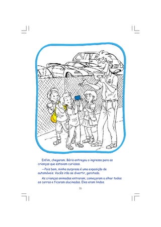 Enfim, chegaram. Bóris entregou o ingresso para as
crianças que estavam curiosas.
---Pois bem, minha surpresa é uma exposição de
automóveis. Vocês irão se divertir, garotada.
As crianças animadas entraram, começaram a olhar todos
os carros e ficaram alucinadas. Eles eram lindos.
16
 