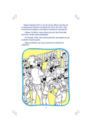 Depois daquele entra-e-sai de carros, Bóris convidou as
crianças para observar um painel de fotos. No início, elas
ficaram preocupadas, mas depois começaram a perguntar.
---Nossa, tio Bóris, como estes carros aí das fotos são
horríveis, estão todos amassados!
---É verdade, Aline, eles eram perfeitos, mas depois de um
acidente ficaram assim.
---Mas, professor, por que acontecem acidentes no
trânsito?
17
 