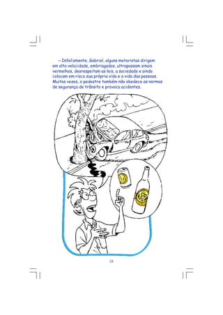 18
---Infelizmente, Gabriel, alguns motoristas dirigem
em alta velocidade, embriagados, ultrapassam sinais
vermelhos, desrespeitam as leis, a sociedade e ainda
colocam em risco sua própria vida e a vida das pessoas.
Muitas vezes, o pedestre também não obedece as normas
de segurança de trânsito e provoca acidentes.
 