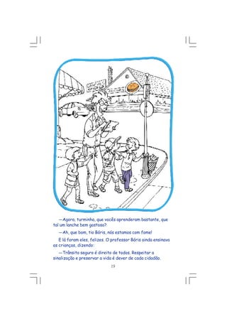 ---Agora, turminha, que vocês aprenderam bastante, que
tal um lanche bem gostoso?
---Ah, que bom, tio Bóris, nós estamos com fome!
E lá foram eles, felizes. O professor Bóris ainda ensinava
as crianças, dizendo:
---Trânsito seguro é direito de todos. Respeitar a
sinalização e preservar a vida é dever de cada cidadão.
19
 