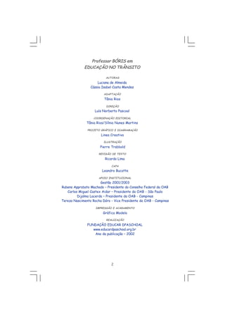 2
Professor BÓRIS em
EDUCAÇÃO NO TRÂNSITO
AUTORAS
Luciana de Almeida
Cássia Isabel Costa Mendes
ADAPTAÇÃO
Tânia Rios
DIREÇÃO
Luís Norberto Pascoal
COORDENAÇÃO EDITORIAL
Tânia Rios/Sílnia Nunes Martins
PROJETO GRÁFICO E DIAGRAMAÇÃO
Linea Creativa
ILUSTRAÇÃO
Pierre Trabbold
REVISÃO DE TEXTO
Ricardo Lima
CAPA
Leandro Bucatte
APOIO INSTITUCIONAL
Gestão 2001/2003
Rubens Approbato Machado – Presidente do Conselho Federal da OAB
Carlos Miguel Castex Aidar – Presidente da OAB - São Paulo
Dijalma Lacerda – Presidente da OAB - Campinas
Tereza Nascimento Rocha Dóro - Vice Presidente da OAB - Campinas
IMPRESSÃO E ACABAMENTO
Gráfica Modelo
REALIZAÇÃO
FUNDAÇÃO EDUCAR DPASCHOAL
www.educardpaschoal.org.br
Ano da publicação – 2002
 