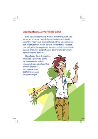 Apresentando o Professor Bóris
Este é o professor Bóris. Além de ministrar aula em uma
escola perto de sua casa, dedica-se também ao trabalho
voluntário reservando algumas horas diárias para conversar
com os estudantes, trocar idéias e ensinar temas variados,
com o objetivo de prepará-los para o exercício da cidadania,
ou seja, ensinando que praticando deveres eles se tornam
aptos a adquirir direitos.
O professor Bóris é simpático,
atencioso e divertido. Ensina
de forma simples e clara,
interagindo com os estudantes,
proporcionando a
participação ativa
destes no processo
de aprendizagem.
3
 