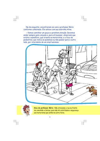 No dia seguinte, encontraram-se com o professor Bóris
conforme combinado. Ele estava com sua sobrinha Aline.
---Vamos caminhar um pouco e prestem atenção. Devemos
andar sempre pela calçada e, para atravessar, observem que
existe o semáforo, que orienta os motoristas, e o foco de
pedestres, que indica se podemos ou não passar para o outro
lado, por intermédio de um sinal luminoso.
Dica do professor Bóris: Não atravesse a rua na frente
de caminhão e ônibus, pois não há visibilidade e segurança
aos motoristas que estão na outra faixa.
6
 