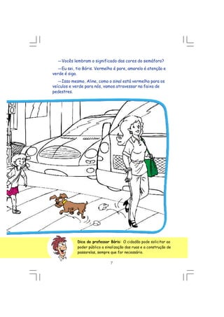 Dica do professor Bóris: O cidadão pode solicitar ao
poder público a sinalização das ruas e a construção de
passarelas, sempre que for necessário.
---Vocês lembram o significado das cores do semáforo?
---Eu sei, tio Bóris. Vermelho é pare, amarelo é atenção e
verde é siga.
---Isso mesmo, Aline, como o sinal está vermelho para os
veículos e verde para nós, vamos atravessar na faixa de
pedestres.
7
 