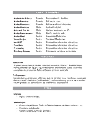 MANEJO DE SOFTWARE

Adobe After Effects       Experto     Post-producción de video.
Adobe Premiere            Experto     Edición de video.
Adobe Photoshop           Experto     Edición y retoque fotográfico.
Adobe Illustrator         Medio       Ilustración digital.
Autodesk 3ds Max          Medio       Gráficos y animaciones 3D.
Adobe Dreamweaver         Medio       Diseño y edición web.
Adobe Flash               Básico      Integración Multimedia.
Vicon Boujou              Básico      Tracking / Matchmove.
Max/MSP                   Básico      Producción multimedia e interactivos
Pure Data                 Básico      Producción multimedia e interactivos
Processing                Básico      Producción multimedia e interactivos
Steinberg Cubase          Básico      Estación de trabajo de audio digital

                                  HABILIDADES


Personales
 Soy competente, comprometido, proactivo, honesto e informado. Puedo trabajar
 individualmente o en equipo, siguiendo ordenes o liderándolo. Busco soluciones
 concretas a los problemas. Tolero el fracaso e intento superarlo.

Profesionales
 Manejo diversos programas y técnicas que me permiten crear y gestionar estrategias
 de comunicación holísticas (multimediales) y así administrar y generar experiencias
 en 360 grados a las comunidades de una marca u organización.

                                    OTROS

Idiomas
    • Inglés: Nivel intermedio.

Pasatiempos
  • Columnista político en Parábola Constante (www.parabolaconstante.com)
  • Estudiante autodidacta.
  • Ciclismo urbano, running y gimnasio.
 