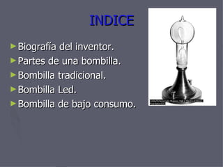 INDICE Biografía del inventor. Partes de una bombilla. Bombilla tradicional. Bombilla Led. Bombilla de bajo consumo.