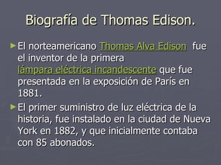 Biografía de Thomas Edison. El norteamericano Thomas Alva Edison fue el inventor de la primera lámpara eléctrica incandescente que fue presentada en la exposición de París en 1881. El primer suministro de luz eléctrica de la historia, fue instalado en la ciudad de Nueva York en 1882, y que inicialmente contaba con 85 abonados.