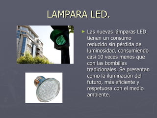 LAMPARA LED. Las nuevas lámparas LED tienen un consumo reducido sin pérdida de luminosidad, consumiendo casi 10 veces menos que con las bombillas tradicionales. Se presentan como la iluminación del futuro, más eficiente y respetuosa con el medio ambiente. 