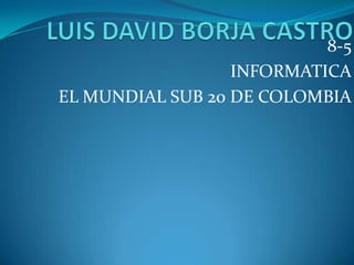 LUIS DAVID BORJA CASTRO 8-5 INFORMATICA EL MUNDIAL SUB 20 DE COLOMBIA 