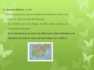  Sistema Ibérico, al este.
-Es un conjunto de sierras alineadas con alturas en torno a los
2.000 m., como la sierra del Moncayo.
-Se extienden por C-LM, Aragón, Castilla y León, La Rioja y la
Comunidad Valenciana.
-En C-LM destacan la sierra de Albarracín, Sierra Ministra y la
Serranía de Cuenca. Cerro de San Felipe con 1.839 m.

 