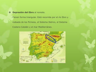  Depresión del Ebro al noreste.
-Tienen forma triangular. Está recorrida por el río Ebro y
rodeada de los Pirineos, el Sistema Ibérico, el Sistema
Costero-Catalán y el mar Mediterráneo.

 