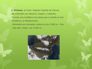  Pirineos, al norte. Separan España de Francia.
-Se extienden por Navarra, Aragón y Cataluña.
-Forman una cordillera muy larga que va desde el mar
Cantábrico al Mediterráneo.
-Montañas son elevadas, entorno a los 3.000 m… Pico
más alto: Aneto con 3.404 m.

 