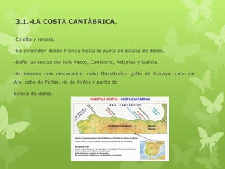 3.1.-LA COSTA CANTÁBRICA.
-Es alta y rocosa.
-Se extienden desde Francia hasta la punta de Estaca de Bares.
-Baña las costas del País Vasco, Cantabria, Asturias y Galicia.
-Accidentes mas destacados: cabo Matxitxako, golfo de Vizcaya, cabo de

Ajo, cabo de Peñas, ría de Avilés y punta de
Estaca de Bares.

 