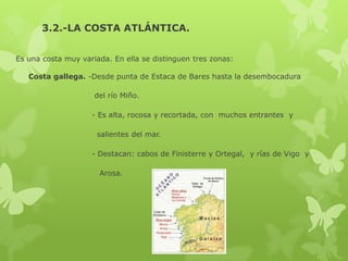 3.2.-LA COSTA ATLÁNTICA.
Es una costa muy variada. En ella se distinguen tres zonas:
Costa gallega. -Desde punta de Estaca de Bares hasta la desembocadura
del río Miño.
- Es alta, rocosa y recortada, con muchos entrantes y
salientes del mar.
- Destacan: cabos de Finisterre y Ortegal, y rías de Vigo y
Arosa.

 