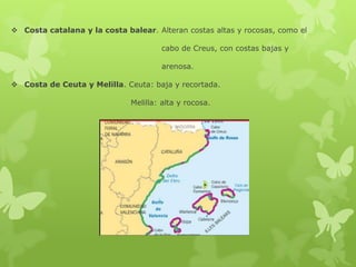  Costa catalana y la costa balear. Alteran costas altas y rocosas, como el

cabo de Creus, con costas bajas y
arenosa.
 Costa de Ceuta y Melilla. Ceuta: baja y recortada.
Melilla: alta y rocosa.

 