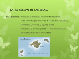 3.4.-EL RELIEVE DE LAS ISLAS.


Islas Baleares: -Al este de la Península, en el mar Mediterráneo.
-Están formadas por cinco islas: Mallorca, Menorca, Ibiza,
Formentera y Cabrera, y algunos islotes.
-Mallorca es la isla más grande y la más montañosa. En
ella destaca la sierra de Tramuntana.

 