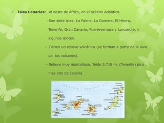 

Islas Canarias: -Al oeste de África, en el océano Atlántico.
-Son siete islas: La Palma, La Gomera, El Hierro,
Tenerife, Gran Canaria, Fuerteventura y Lanzarote, y
algunos islotes.
- Tienen un relieve volcánico (se forman a partir de la lava

de los volcanes).
- Relieve muy montañoso. Teide 3.718 m. (Tenerife) pico
más alto de España.

 