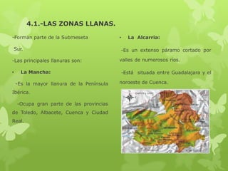 4.1.-LAS ZONAS LLANAS.
-Forman parte de la Submeseta
Sur.

-Las principales llanuras son:
•

La Mancha:
-Es la mayor llanura de la Península

Ibérica.
-Ocupa gran parte de las provincias
de Toledo, Albacete, Cuenca y Ciudad
Real.

•

La Alcarria:
-Es un extenso páramo cortado por

valles de numerosos ríos.
-Está situada entre Guadalajara y el
noroeste de Cuenca.

 