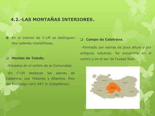 4.2.-LAS MONTAÑAS INTERIORES.

 En el interior de C-LM se distinguen
dos cadenas montañosas.

 Campo de Calatrava.
-Formado por sierras de poca altura y por
antiguos volcanes. Se encuentra en el

 Montes de Toledo.

centro y en el sur de Ciudad Real.

-Situados en el centro de la Comunidad.
-En

C-LM

destacan

las

sierras

de

Calderina, Los Yébenes y Altamira. Pico
del Rocigalgo con1.447 m (Cabañeros).

 