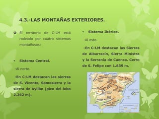 4.3.-LAS MONTAÑAS EXTERIORES.
 El

territorio

de

C-LM

está

rodeado por cuatro sistemas
montañosos:



Sistema Ibérico.

-Al este.
-En C-LM destacan las Sierras
de Albarracín, Sierra Ministra



Sistema Central.

-Al norte.
-En C-LM destacan las sierras
de S. Vicente, Somosierra y la
sierra de Ayllón (pico del lobo
2.262 m).

y la Serranía de Cuenca. Cerro
de S. Felipe con 1.839 m.

 