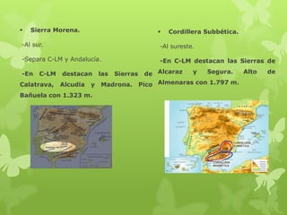 

Sierra Morena.



Cordillera Subbética.

-Al sur.

-Al sureste.

-Separa C-LM y Andalucía.

-En C-LM destacan las Sierras de

-En

C-LM

Calatrava,

destacan
Alcudia

y

Bañuela con 1.323 m.

las

Sierras

Madrona.

y
Segura.
Alto
de Alcaraz
Pico Almenaras con 1.797 m.

de

 