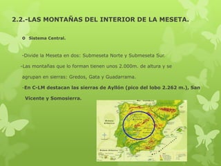 2.2.-LAS MONTAÑAS DEL INTERIOR DE LA MESETA.
 Sistema Central.

-Divide la Meseta en dos: Submeseta Norte y Submeseta Sur.
-Las montañas que lo forman tienen unos 2.000m. de altura y se
agrupan en sierras: Gredos, Gata y Guadarrama.
-En C-LM destacan las sierras de Ayllón (pico del lobo 2.262 m.), San
Vicente y Somosierra.

 