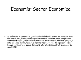 Economía: Sector EconómicoActualmente, a economía belga está orientada hacia os servizos e mostra unha naturaleza dual, cunha dinámica parte flamenca, sendo Bruselas seu principal centro multilingüe y multiétnico cunha renta das mais altas da Unión Europea, e unha economía mais ruralizada e menos dinámica. Bélxica foi o primer país de Europa continental no que se desarrolló a Revolución Industrial, a comezos do século XIX.