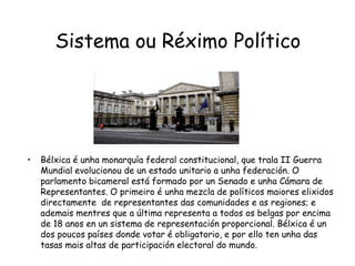 Sistema ou Réximo PolíticoBélxica é unha monarquía federal constitucional, que trala II Guerra Mundial evolucionou de un estado unitario a unha federación. O parlamento bicameral está formado por un Senado e unha Cámara de Representantes. O primeiro é unha mezcla de políticos maiores elixidos directamente  de representantes das comunidades e as regiones; e ademais mentres que a última representa a todos os belgas por encima de 18 anos en un sistema de representación proporcional. Bélxica é un dos poucos países donde votar é obligatorio, e por ello ten unha das tasas mais altas de participación electoral do mundo.