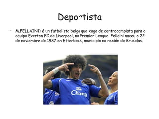 DeportistaM.FELLAINI: é un futbolista belga que xoga de centrocampista para o equipo Everton FC de Liverpool, na Premier League. Fellaini naceu o 22 de noviembre de 1987 en Etterbeek, municipio na rexión de Bruselas.