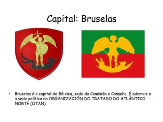 Capital: BruselasBruselas é a capital de Bélxica, sede da Comisión e Consello. É ademais e a sede política da ORGANIZACIÓN DO TRATADO DO ATLÁNTICO NORTE (OTAN).