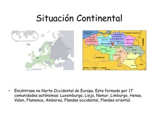 Situación ContinentalEncóntrase no Norte Occidental de Europa. Esta formado por 17 comunidades autónomas: Luxemburgo, Lieja, Namur, Limburgo, Henao, Valon, Flamenco, Amberes, Flandes occidental, Flandes oriental. 