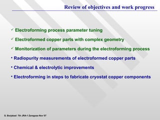 Review of objectives and work progress



        Electroforming process parameter tuning
        Electroformed copper parts with complex geometry
        Monitorization of parameters during the electroforming process
        Radiopurity measurements of electroformed copper parts
        Chemical & electrolytic improvements
        Electroforming in steps to fabricate cryostat copper components




S. Borjabad 7th JRA-1 Zaragoza Nov´07
 