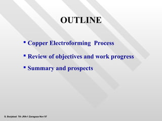 OUTLINE

                 Copper Electroforming Process

                 Review of objectives and work progress
                 Summary and prospects




S. Borjabad 7th JRA-1 Zaragoza Nov´07
 