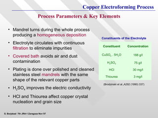 Copper Electroforming Process
                             Process Parameters & Key Elements

   • Mandrel turns during the whole process
     producing a homogeneous deposition
                                                      Constituents of the Electrolyte
   • Electrolyte circulates with continuous
                                                       Constituent         Concentration
     filtration to eliminate impurities
   • Covered bath avoids air and dust                 CuSO4 . 5H2O              188 g/l

     contamination                                        H2SO4                  75 g/l

   • Plating is done over polished and cleaned             HCl                  30 mg/l
     stainless steel mandrels with the same             Thiourea                3 mg/l
     shape of the relevant copper parts
                                                       (Brodzinski et al.,A292 (1990) 337)
   • H2SO4 improves the electric conductivity
   • HCl and Thiourea affect copper crystal
     nucleation and grain size

S. Borjabad 7th JRA-1 Zaragoza Nov´07
 