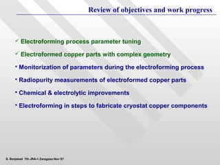 Review of objectives and work progress



        Electroforming process parameter tuning
        Electroformed copper parts with complex geometry
        Monitorization of parameters during the electroforming process
        Radiopurity measurements of electroformed copper parts
        Chemical & electrolytic improvements
        Electroforming in steps to fabricate cryostat copper components




S. Borjabad 7th JRA-1 Zaragoza Nov´07
 