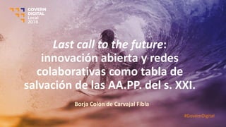 Last call to the future:
innovación abierta y redes
colaborativas como tabla de
salvación de las AA.PP. del s. XXI.
Borja Colón de Carvajal Fibla
#GovernDigital
 