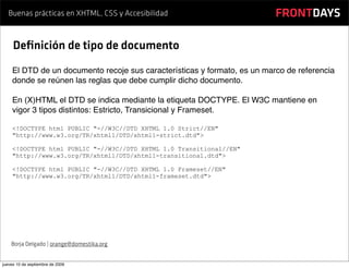 Buenas prácticas en XHTML, CSS y Accesibilidad                         FRONTDAYS

     Deﬁnición de tipo de documento
    El DTD de un documento recoje sus características y formato, es un marco de referencia
    donde se reúnen las reglas que debe cumplir dicho documento.

    En (X)HTML el DTD se indica mediante la etiqueta DOCTYPE. El W3C mantiene en
    vigor 3 tipos distintos: Estricto, Transicional y Frameset.

    <!DOCTYPE html PUBLIC "-//W3C//DTD XHTML 1.0 Strict//EN"
    "http://www.w3.org/TR/xhtml1/DTD/xhtml1-strict.dtd">

    <!DOCTYPE html PUBLIC "-//W3C//DTD XHTML 1.0 Transitional//EN"
    "http://www.w3.org/TR/xhtml1/DTD/xhtml1-transitional.dtd">

    <!DOCTYPE html PUBLIC "-//W3C//DTD XHTML 1.0 Frameset//EN"
    "http://www.w3.org/TR/xhtml1/DTD/xhtml1-frameset.dtd">




    Borja Delgado | orange@domestika.org


jueves 10 de septiembre de 2009
 